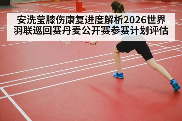 安洗莹膝伤康复进度解析2026世界羽联巡回赛丹麦公开赛参赛计划评估