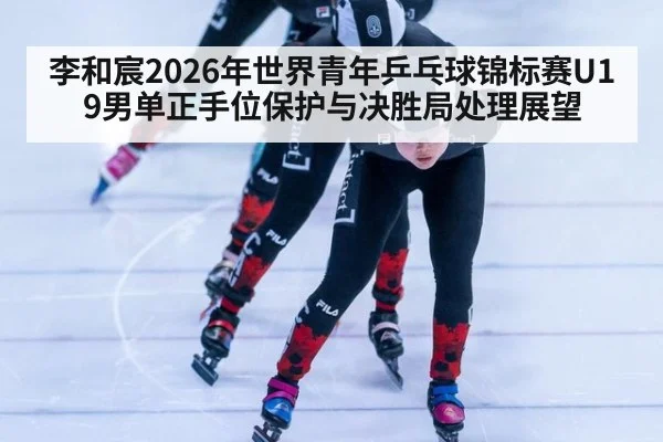 李和宸2026年世界青年乒乓球锦标赛U19男单正手位保护与决胜局处理展望